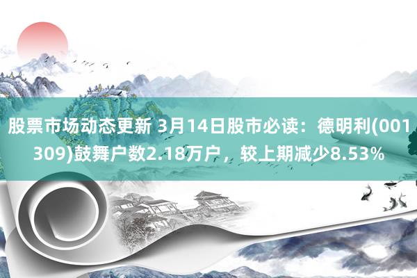 股票市场动态更新 3月14日股市必读：德明利(001309)鼓舞户数2.18万户，较上期减少8.53%