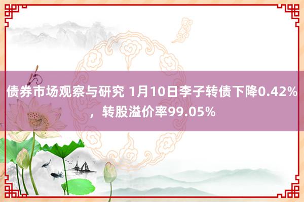 债券市场观察与研究 1月10日李子转债下降0.42%，转股溢价率99.05%