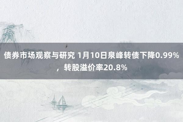 债券市场观察与研究 1月10日泉峰转债下降0.99%，转股溢价率20.8%