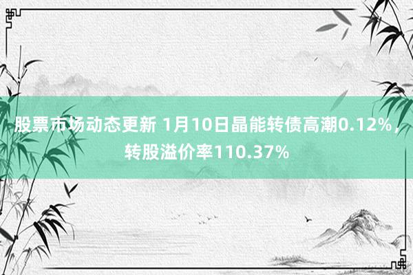 股票市场动态更新 1月10日晶能转债高潮0.12%，转股溢价率110.37%