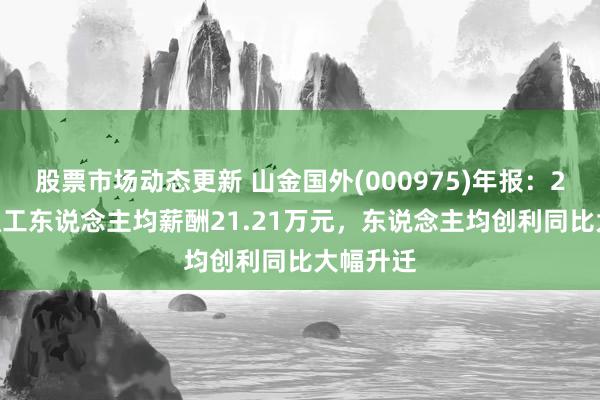 股票市场动态更新 山金国外(000975)年报：2024年职工东说念主均薪酬21.21万元，东说念主均创利同比大幅升迁