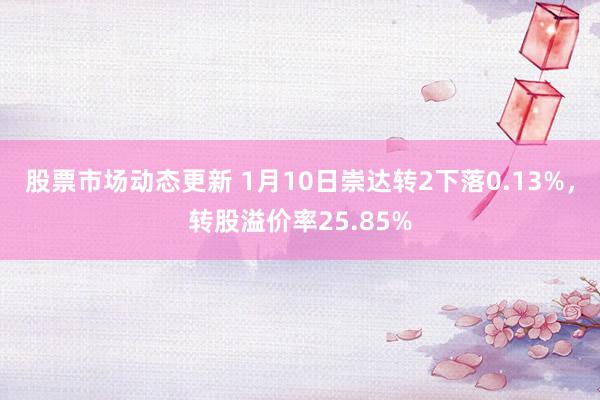 股票市场动态更新 1月10日崇达转2下落0.13%，转股溢价率25.85%