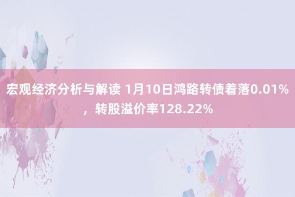 宏观经济分析与解读 1月10日鸿路转债着落0.01%，转股溢价率128.22%