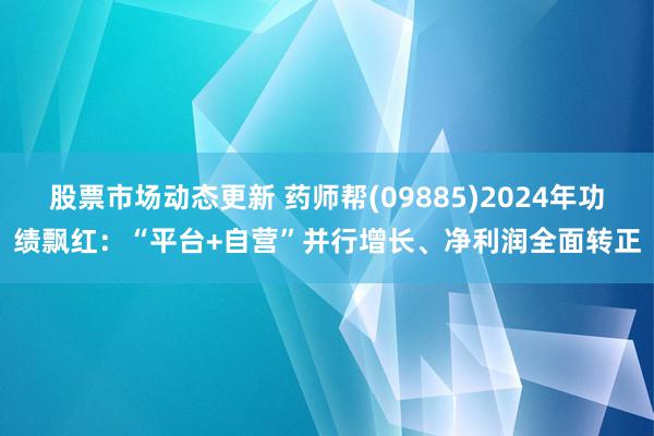 股票市场动态更新 药师帮(09885)2024年功绩飘红：“平台+自营”并行增长、净利润全面转正