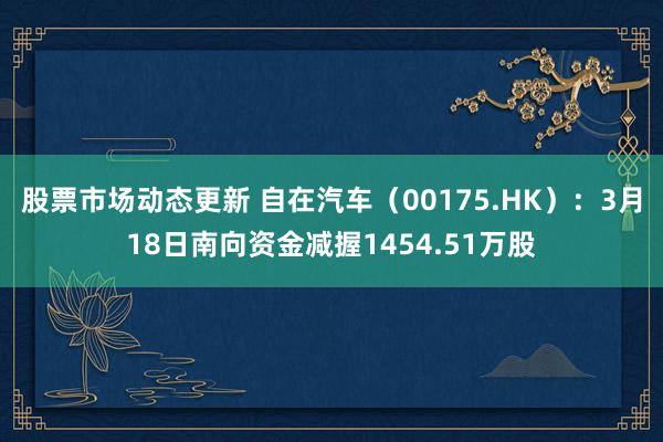 股票市场动态更新 自在汽车（00175.HK）：3月18日南向资金减握1454.51万股