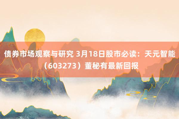 债券市场观察与研究 3月18日股市必读：天元智能（603273）董秘有最新回报