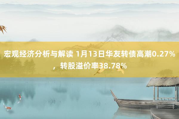 宏观经济分析与解读 1月13日华友转债高潮0.27%，转股溢价率38.78%