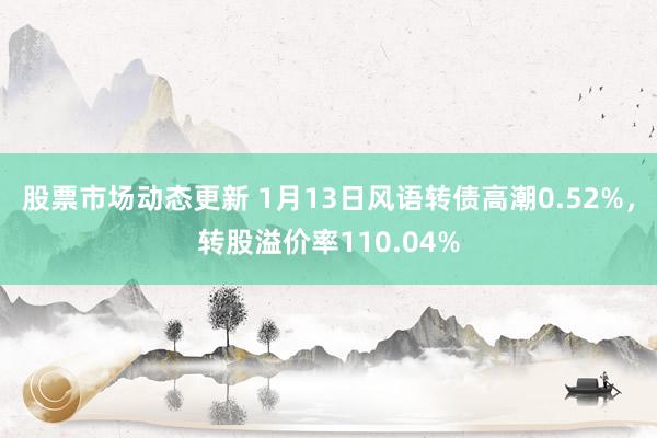 股票市场动态更新 1月13日风语转债高潮0.52%，转股溢价率110.04%