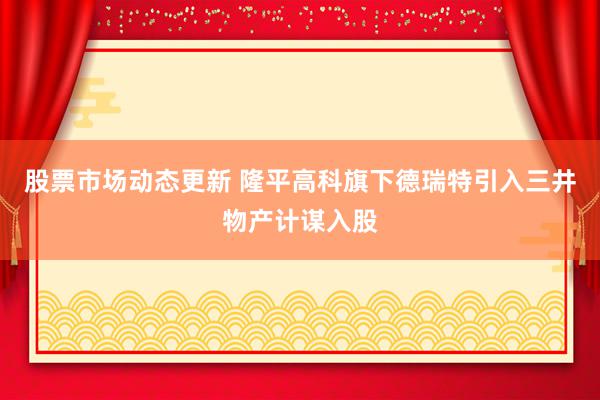 股票市场动态更新 隆平高科旗下德瑞特引入三井物产计谋入股