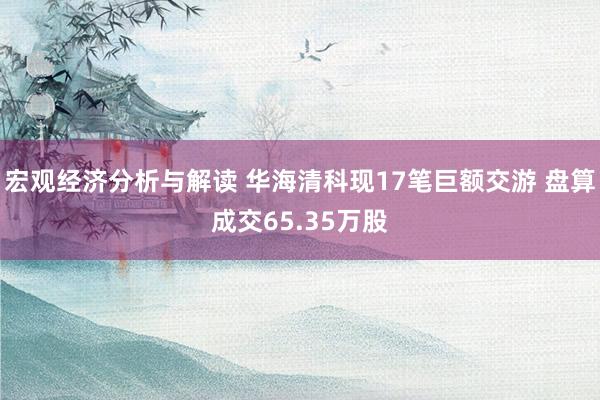 宏观经济分析与解读 华海清科现17笔巨额交游 盘算成交65.35万股