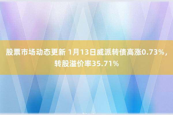 股票市场动态更新 1月13日威派转债高涨0.73%，转股溢价率35.71%