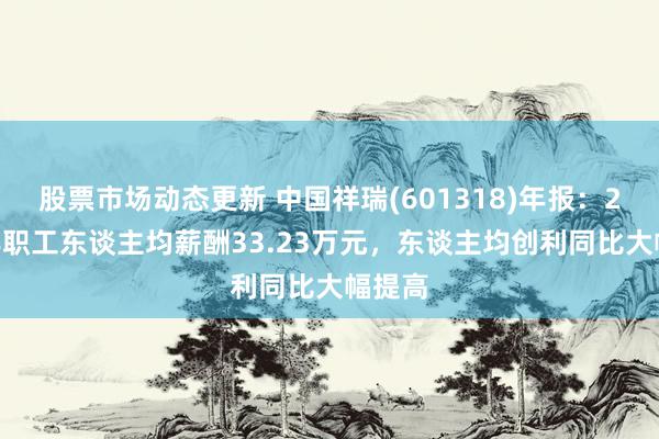 股票市场动态更新 中国祥瑞(601318)年报：2024年职工东谈主均薪酬33.23万元，东谈主均创利同比大幅提高