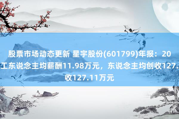 股票市场动态更新 星宇股份(601799)年报：2024年职工东说念主均薪酬11.98万元，东说念主均创收127.11万元