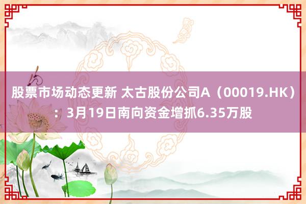 股票市场动态更新 太古股份公司A（00019.HK）：3月19日南向资金增抓6.35万股