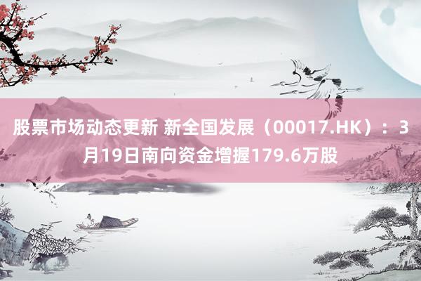 股票市场动态更新 新全国发展（00017.HK）：3月19日南向资金增握179.6万股