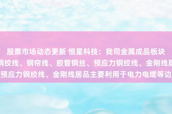 股票市场动态更新 恒星科技：我司金属成品板块坐褥的镀锌钢丝及镀锌钢绞线、钢帘线、胶管钢丝、预应力钢绞线、金刚线居品主要利用于电力电缆等边界