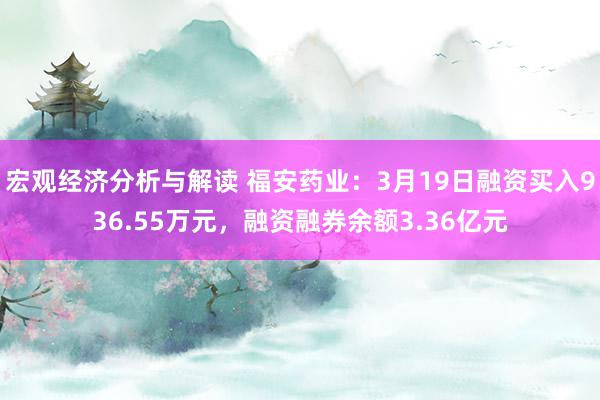 宏观经济分析与解读 福安药业：3月19日融资买入936.55万元，融资融券余额3.36亿元